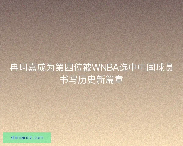 冉珂嘉成为第四位被WNBA选中中国球员书写历史新篇章 冉珂嘉成为第四位被WNBA选中中国球员书写历史新篇章