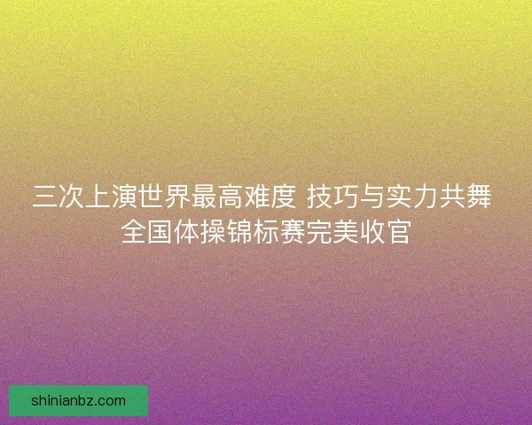 三次上演世界最高难度 技巧与实力共舞 全国体操锦标赛完美收官 三次上演世界最高难度 技巧与实力共舞 全国体操锦标赛完美收官