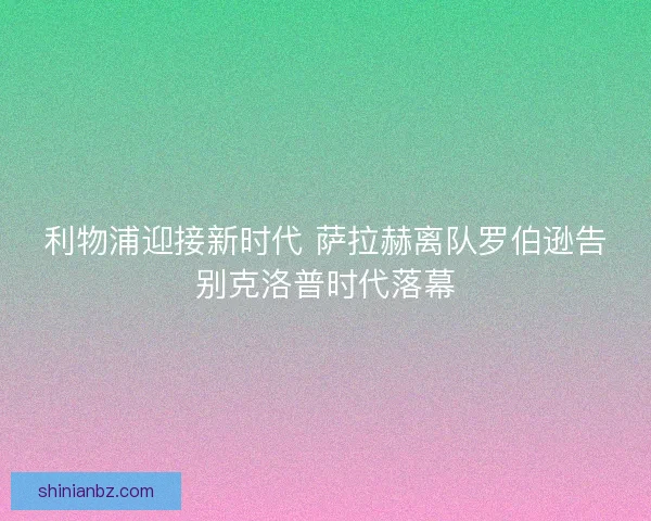 利物浦迎接新时代 萨拉赫离队罗伯逊告别克洛普时代落幕
