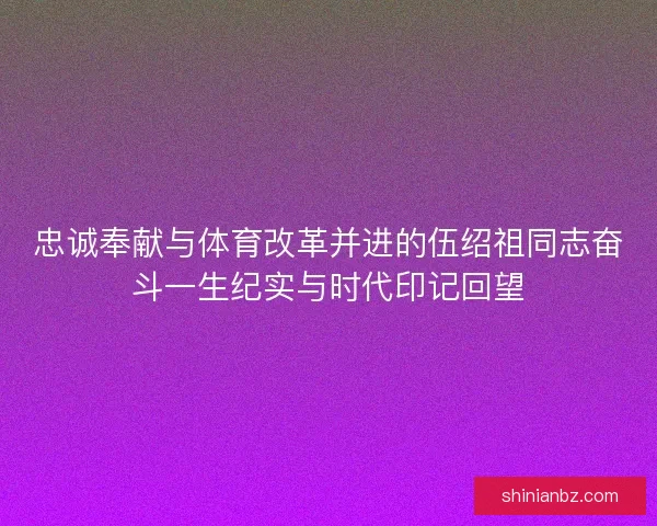 忠诚奉献与体育改革并进的伍绍祖同志奋斗一生纪实与时代印记回望