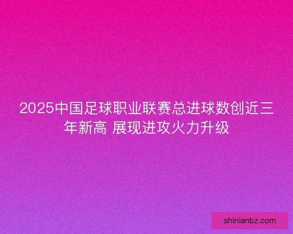 2025中国足球职业联赛总进球数创近三年新高 展现进攻火力升级 2025中国足球职业联赛总进球数创近三年新高 展现进攻火力升级