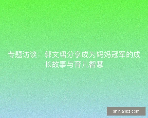 专题访谈:郭文珺分享成为妈妈冠军的成长故事与育儿智慧 专题访谈:郭文珺分享成为妈妈冠军的成长故事与育儿智慧
