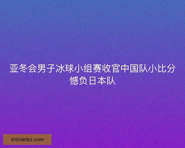亚冬会男子冰球小组赛收官中国队小比分憾负日本队