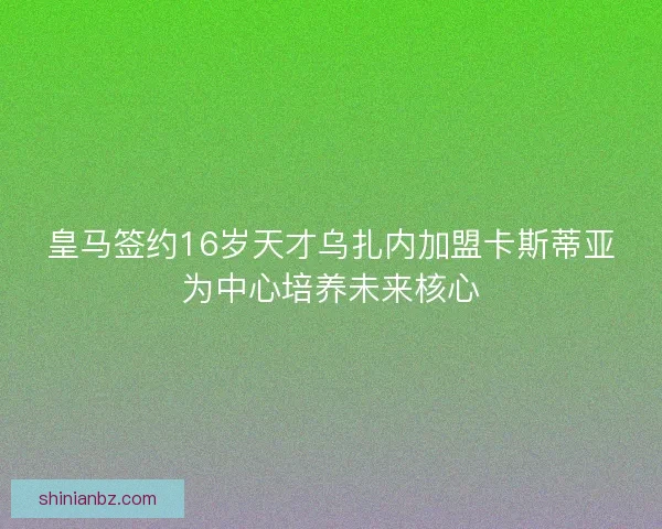 皇马签约16岁天才乌扎内加盟卡斯蒂亚为中心培养未来核心