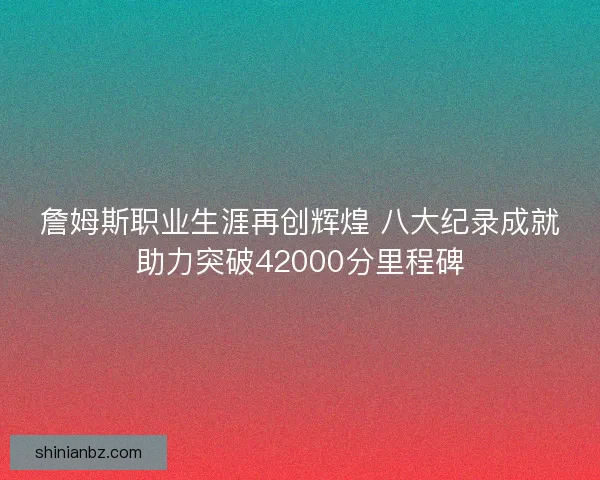 詹姆斯职业生涯再创辉煌 八大纪录成就助力突破42000分里程碑 詹姆斯职业生涯再创辉煌 八大纪录成就助力突破42000分里程碑