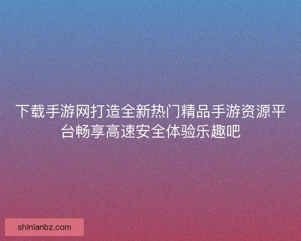 下载手游网打造全新热门精品手游资源平台畅享高速安全体验乐趣吧