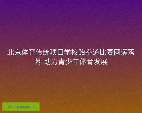 北京体育传统项目学校跆拳道比赛圆满落幕 助力青少年体育发展